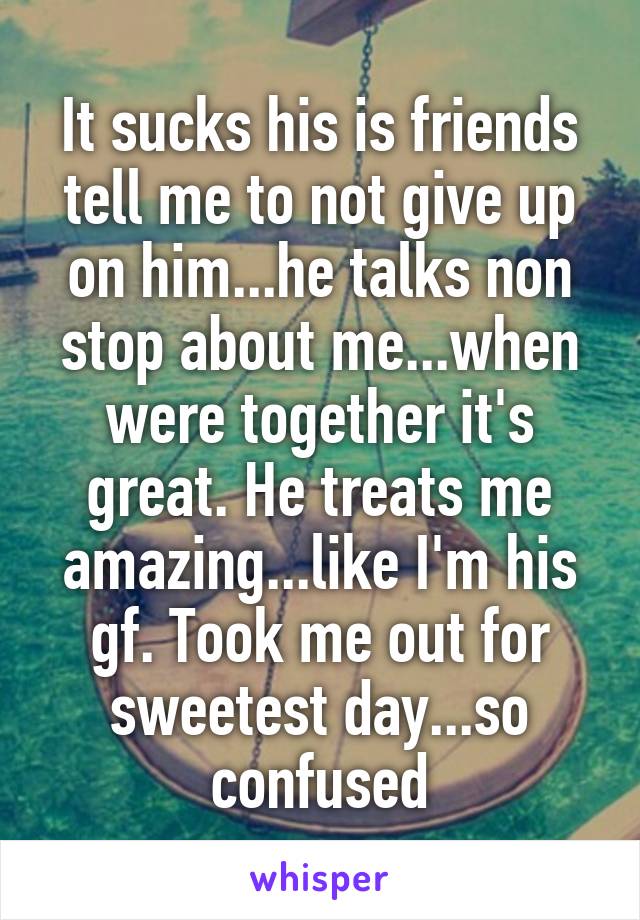 It sucks his is friends tell me to not give up on him...he talks non stop about me...when were together it's great. He treats me amazing...like I'm his gf. Took me out for sweetest day...so confused