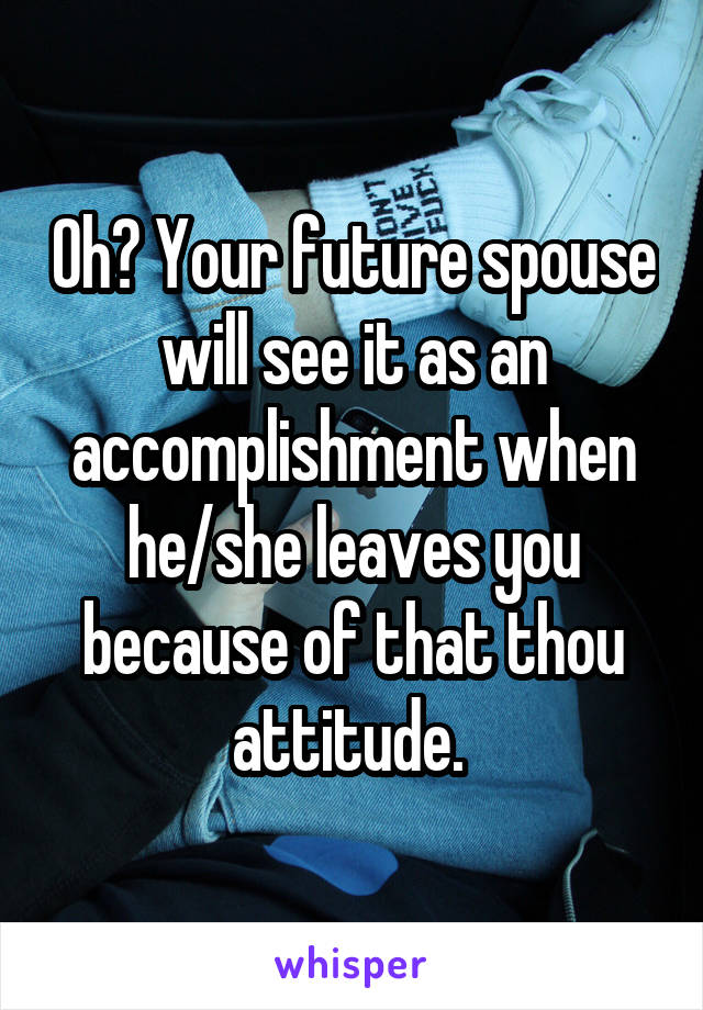 Oh? Your future spouse will see it as an accomplishment when he/she leaves you because of that thou attitude. 