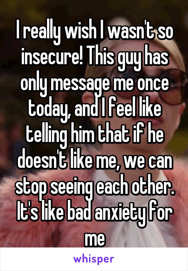 I really wish I wasn't so insecure! This guy has only message me once today, and I feel like telling him that if he doesn't like me, we can stop seeing each other. It's like bad anxiety for me