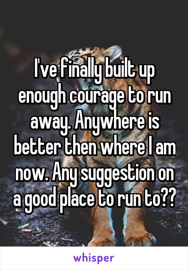 I've finally built up enough courage to run away. Anywhere is better then where I am now. Any suggestion on a good place to run to??