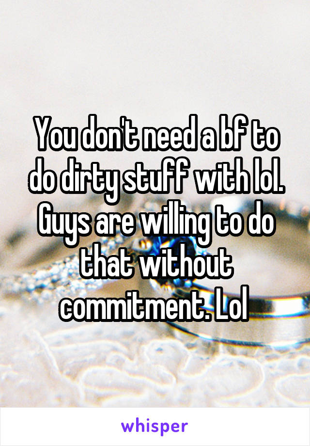 You don't need a bf to do dirty stuff with lol. Guys are willing to do that without commitment. Lol 