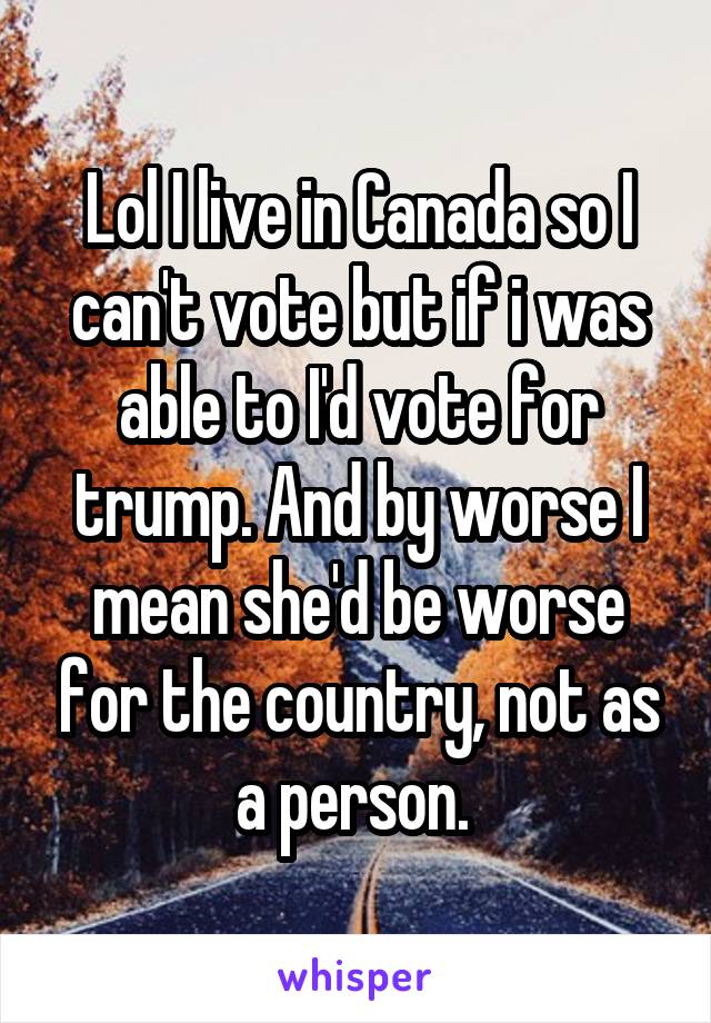 Lol I live in Canada so I can't vote but if i was able to I'd vote for trump. And by worse I mean she'd be worse for the country, not as a person. 