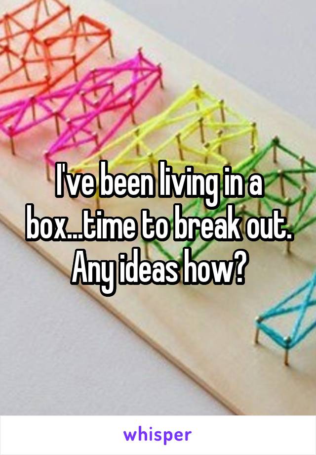 I've been living in a box...time to break out. Any ideas how?