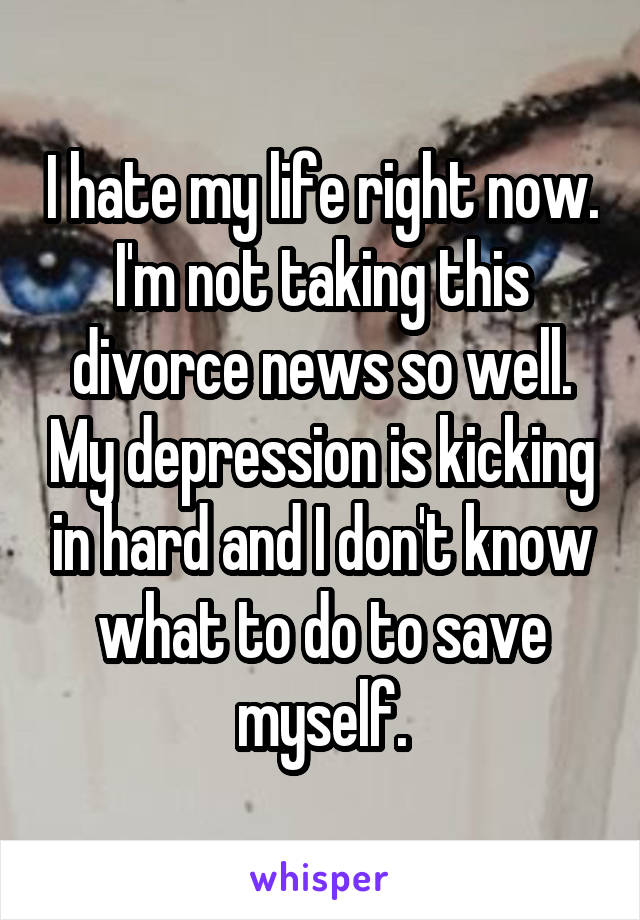 I hate my life right now. I'm not taking this divorce news so well. My depression is kicking in hard and I don't know what to do to save myself.