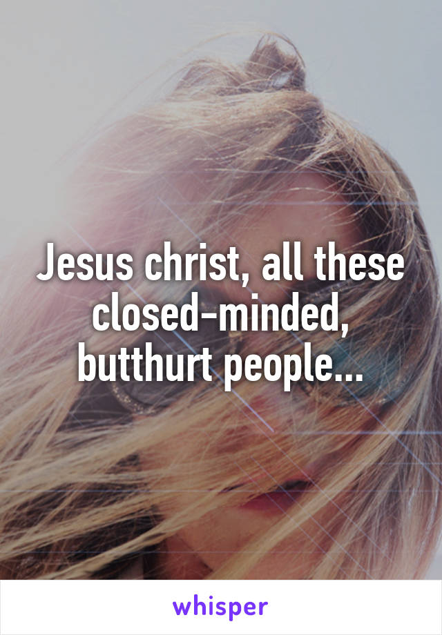 Jesus christ, all these closed-minded, butthurt people...