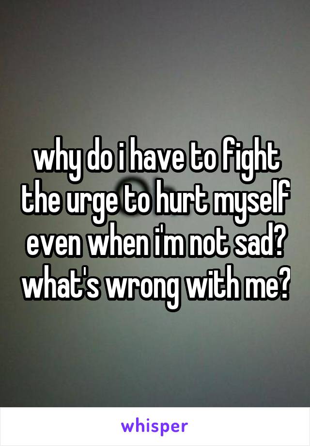 why do i have to fight the urge to hurt myself even when i'm not sad? what's wrong with me?