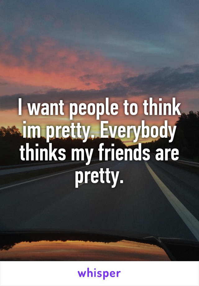 I want people to think im pretty. Everybody thinks my friends are pretty.