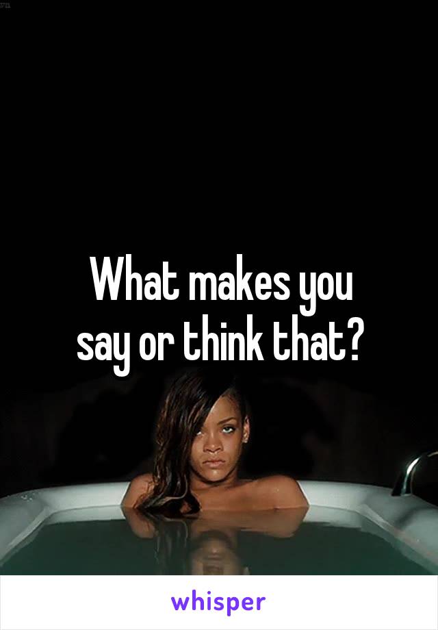 What makes you
say or think that?