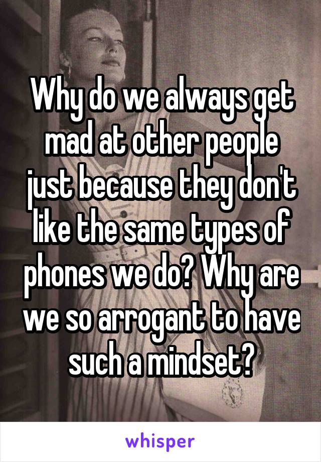 Why do we always get mad at other people just because they don't like the same types of phones we do? Why are we so arrogant to have such a mindset?