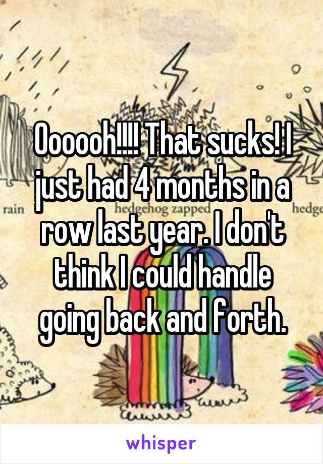 Oooooh!!!! That sucks! I just had 4 months in a row last year. I don't think I could handle going back and forth.