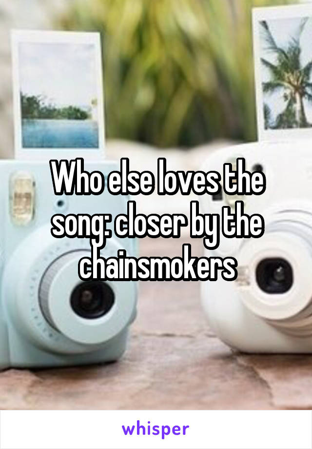 Who else loves the song: closer by the chainsmokers