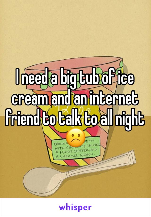 I need a big tub of ice cream and an internet friend to talk to all night☹️️