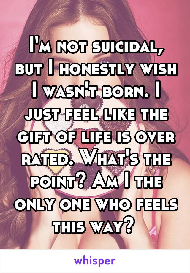 I'm not suicidal, but I honestly wish I wasn't born. I just feel like the gift of life is over rated. What's the point? Am I the only one who feels this way? 