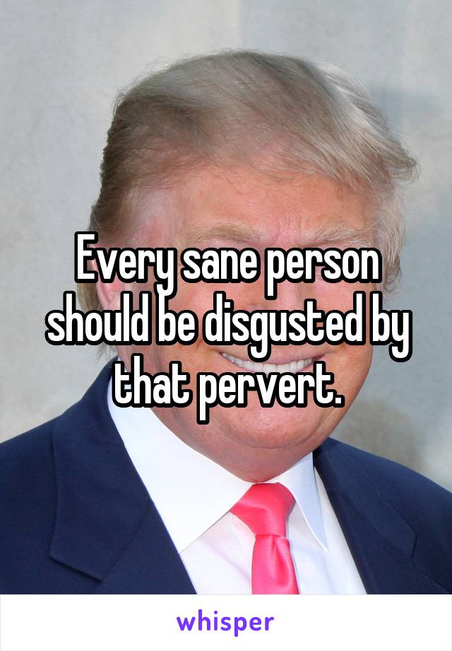 Every sane person should be disgusted by that pervert.