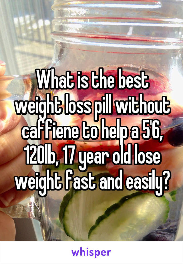 What is the best weight loss pill without caffiene to help a 5'6, 120lb, 17 year old lose weight fast and easily?