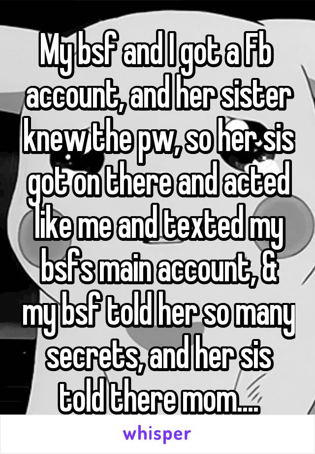 My bsf and I got a Fb  account, and her sister knew the pw, so her sis got on there and acted like me and texted my bsfs main account, & my bsf told her so many secrets, and her sis told there mom....