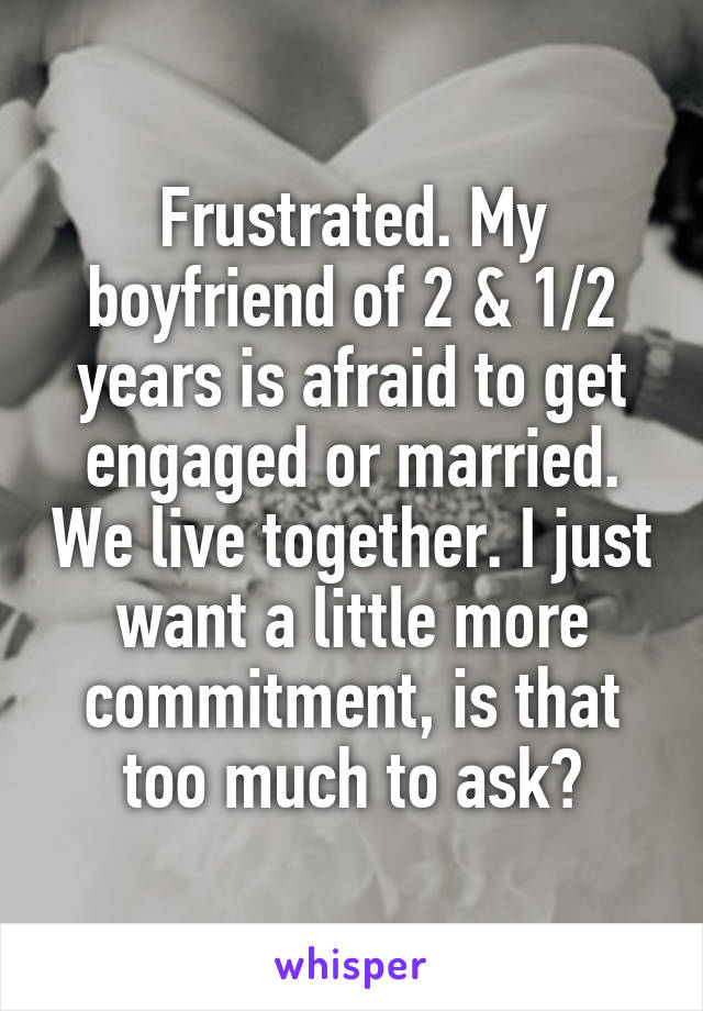 Frustrated. My boyfriend of 2 & 1/2 years is afraid to get engaged or married. We live together. I just want a little more commitment, is that too much to ask?