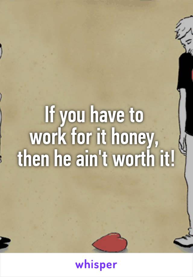 If you have to 
work for it honey, 
then he ain't worth it!