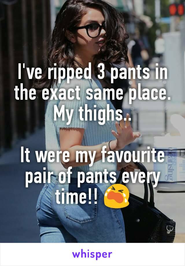 I've ripped 3 pants in the exact same place.
My thighs..

It were my favourite pair of pants every time!! 😭