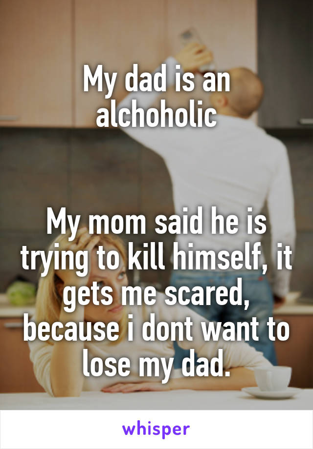 My dad is an alchoholic


My mom said he is trying to kill himself, it gets me scared, because i dont want to lose my dad.