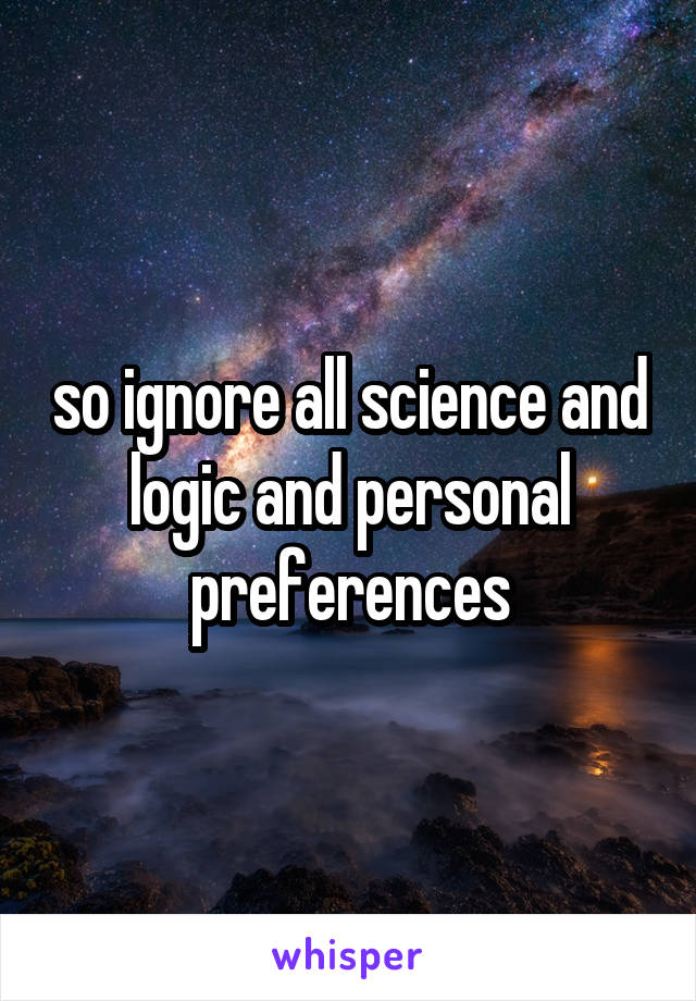 so ignore all science and logic and personal preferences