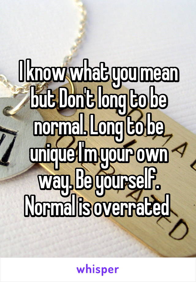 I know what you mean but Don't long to be normal. Long to be unique I'm your own way. Be yourself. Normal is overrated 