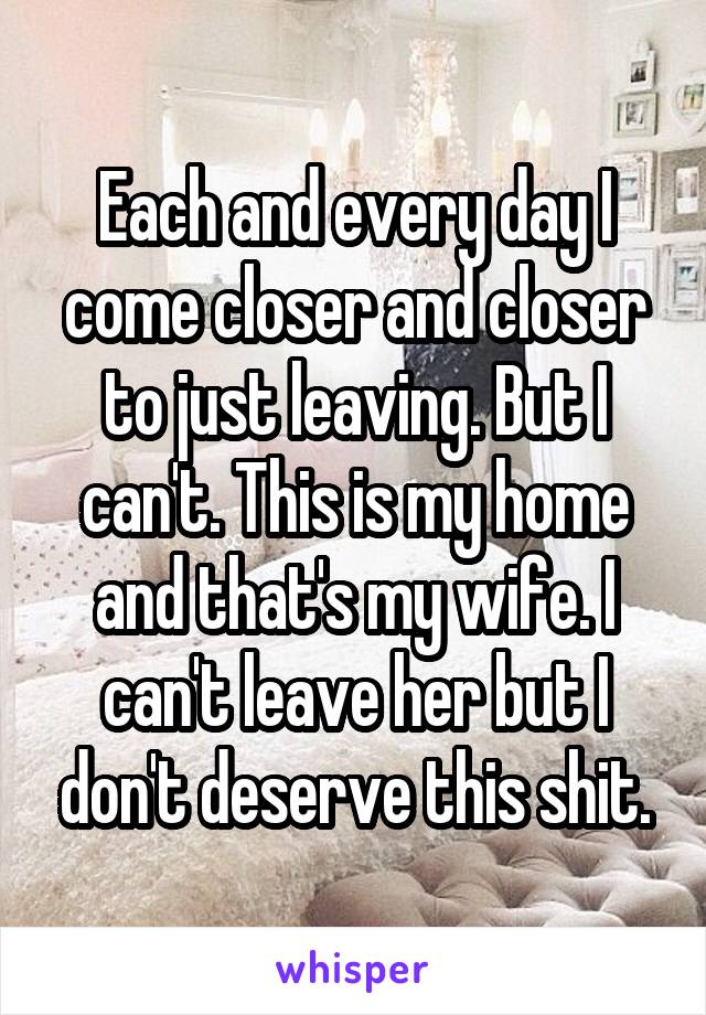 Each and every day I come closer and closer to just leaving. But I can't. This is my home and that's my wife. I can't leave her but I don't deserve this shit.