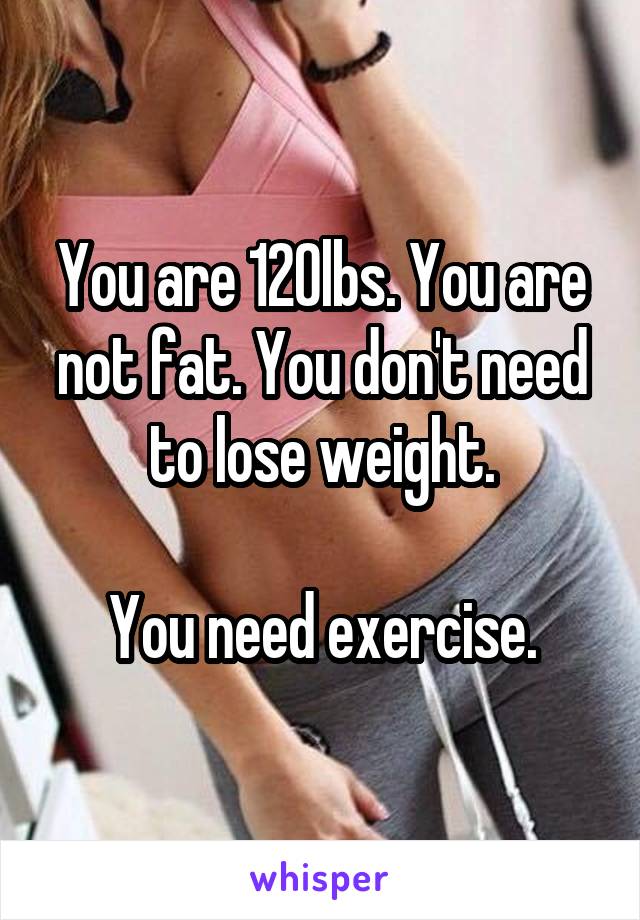 You are 120lbs. You are not fat. You don't need to lose weight.

You need exercise.