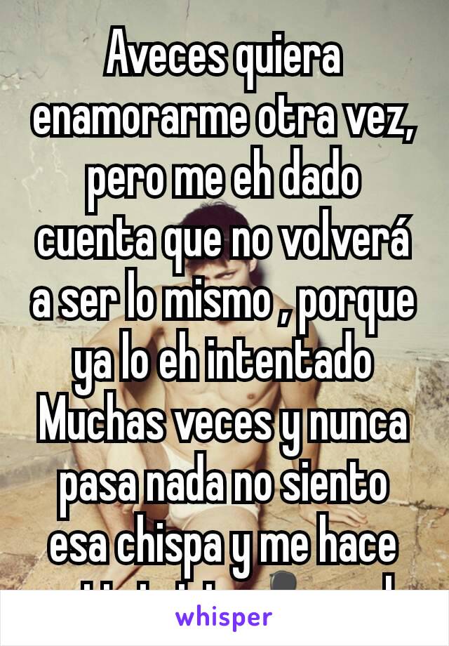 Aveces quiera enamorarme otra vez, pero me eh dado cuenta que no volverá a ser lo mismo , porque ya lo eh intentado Muchas veces y nunca pasa nada no siento esa chispa y me hace sentir triste👤y solo 