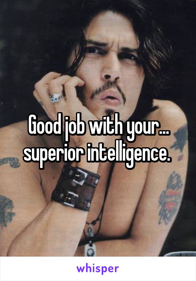 Good job with your... superior intelligence. 