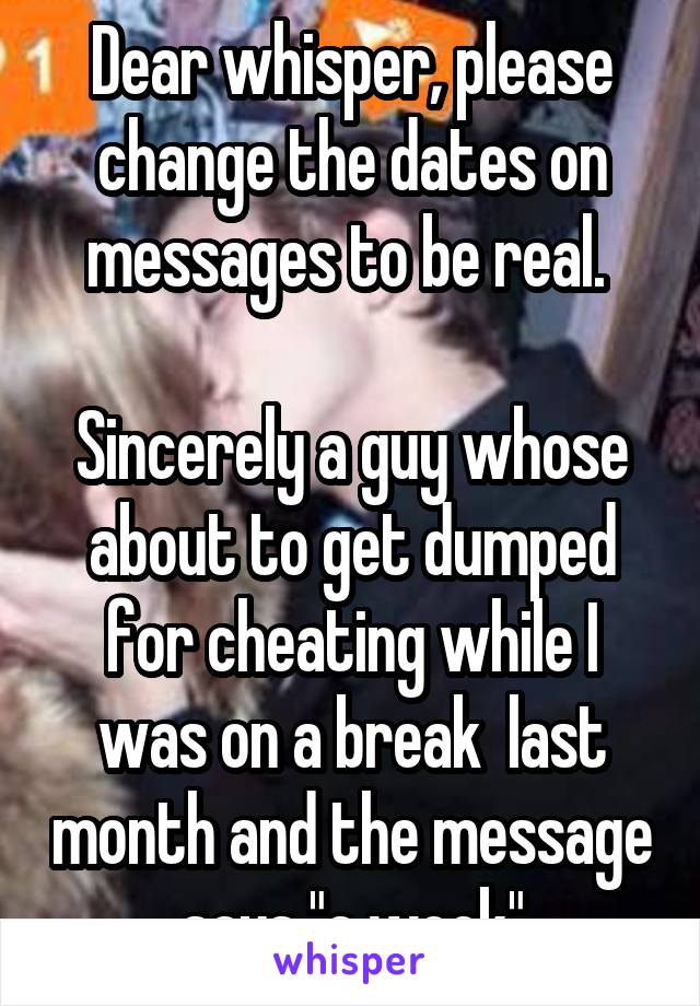 Dear whisper, please change the dates on messages to be real. 

Sincerely a guy whose about to get dumped for cheating while I was on a break  last month and the message says "a week"