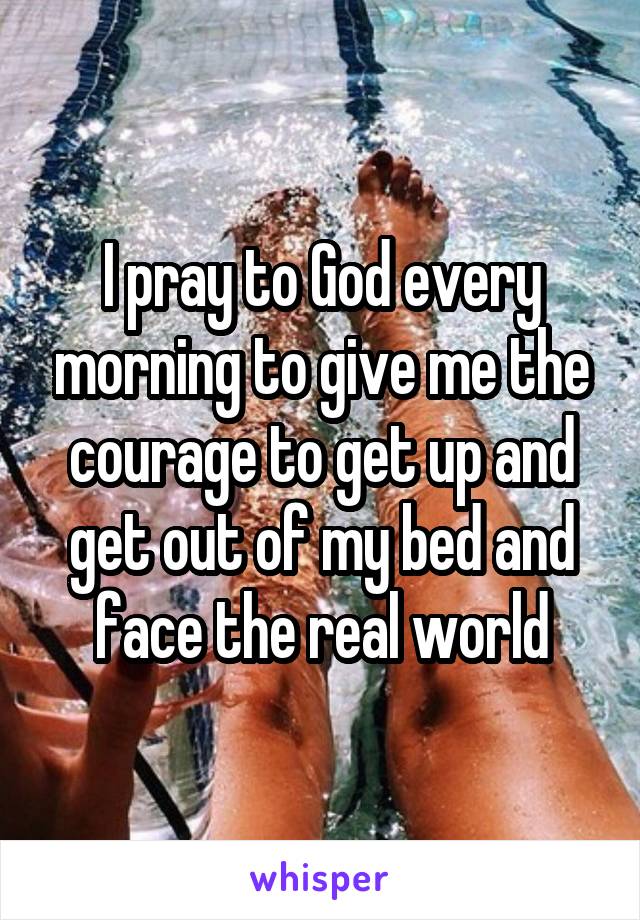 I pray to God every morning to give me the courage to get up and get out of my bed and face the real world