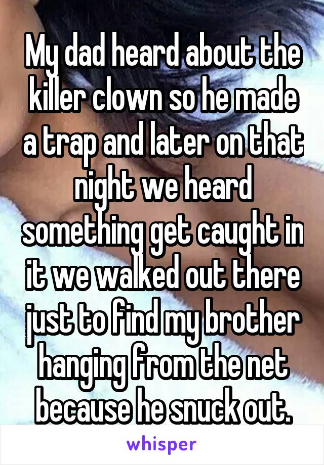 My dad heard about the killer clown so he made a trap and later on that night we heard something get caught in it we walked out there just to find my brother hanging from the net because he snuck out.