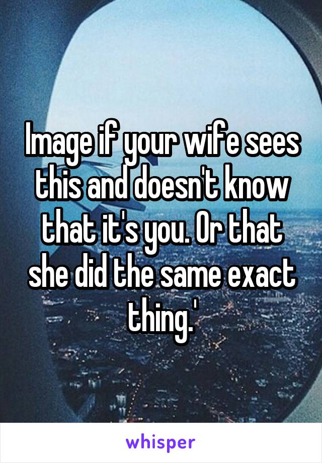 Image if your wife sees this and doesn't know that it's you. Or that she did the same exact thing.'
