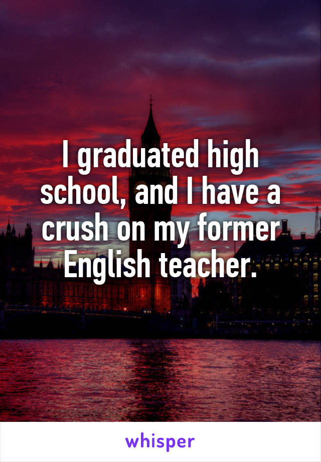 I graduated high school, and I have a crush on my former English teacher.
