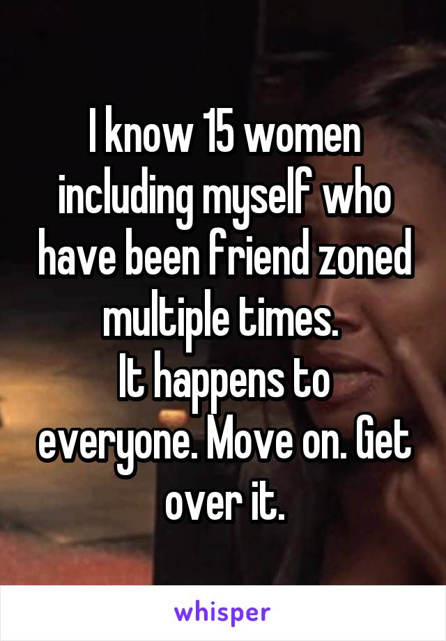 I know 15 women including myself who have been friend zoned multiple times. 
It happens to everyone. Move on. Get over it.
