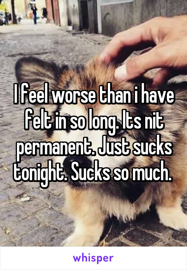 I feel worse than i have felt in so long. Its nit permanent. Just sucks tonight. Sucks so much. 