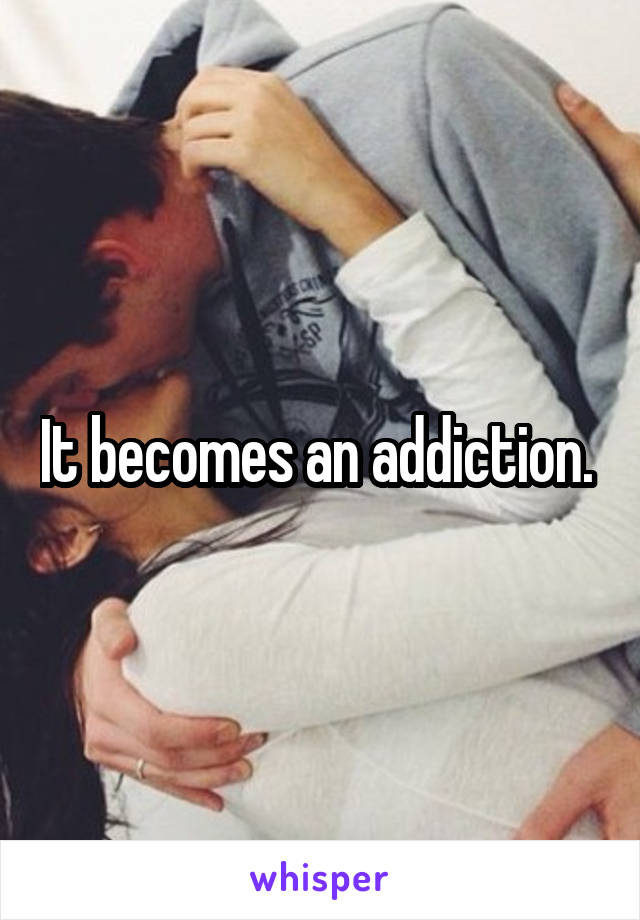 It becomes an addiction. 