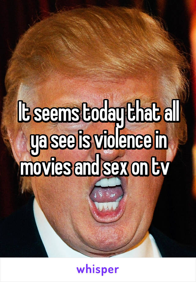 It seems today that all ya see is violence in movies and sex on tv  