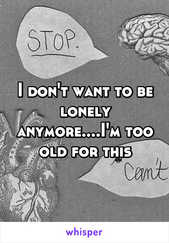 I don't want to be lonely anymore....I'm too old for this