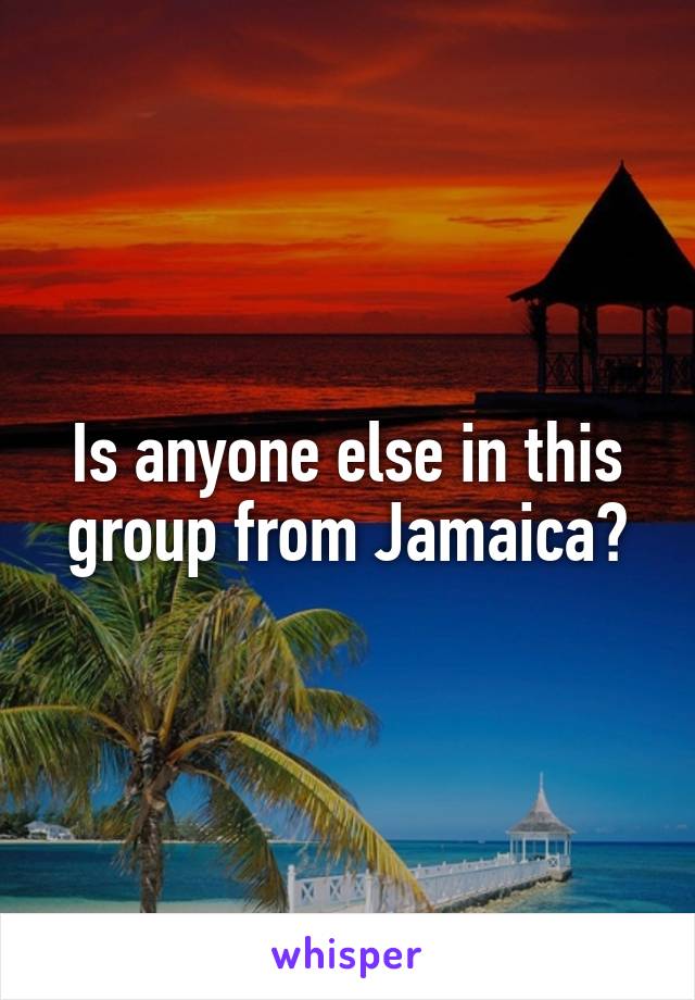 Is anyone else in this group from Jamaica?