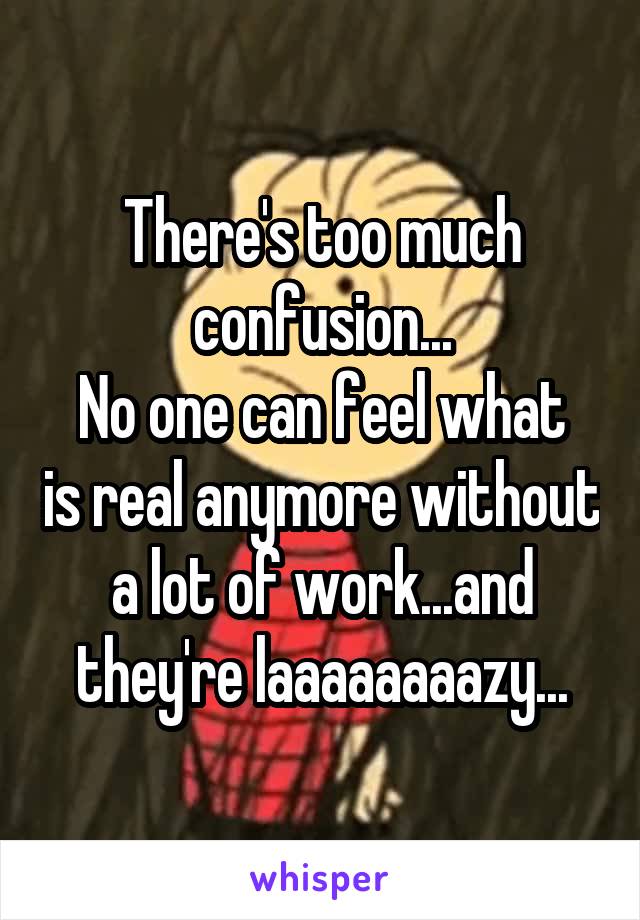 There's too much confusion...
No one can feel what is real anymore without a lot of work...and they're laaaaaaaazy...