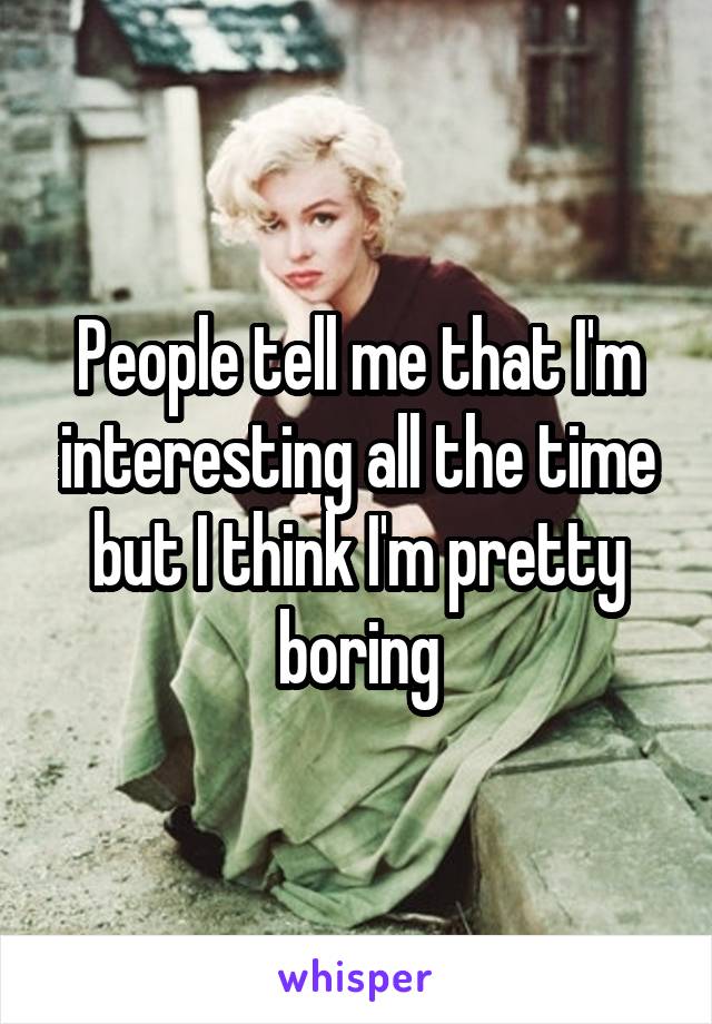 People tell me that I'm interesting all the time but I think I'm pretty boring