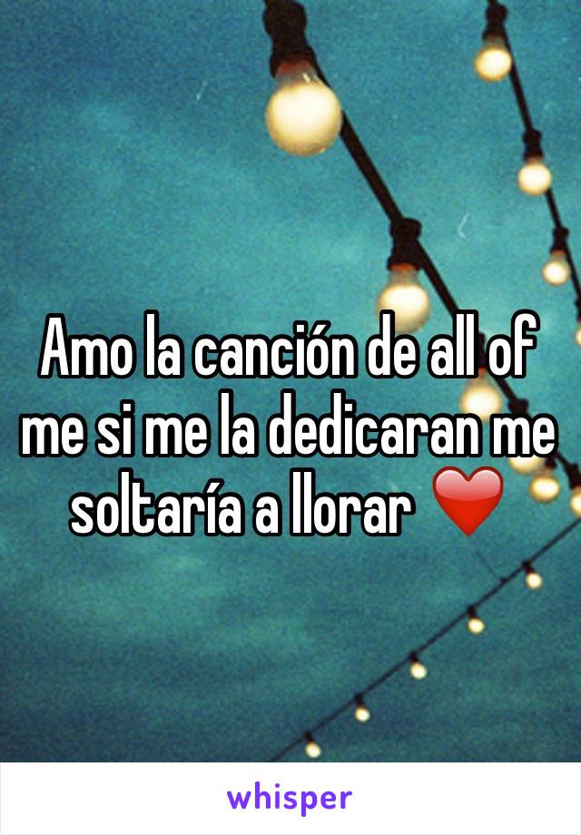 Amo la canción de all of me si me la dedicaran me soltaría a llorar ❤️