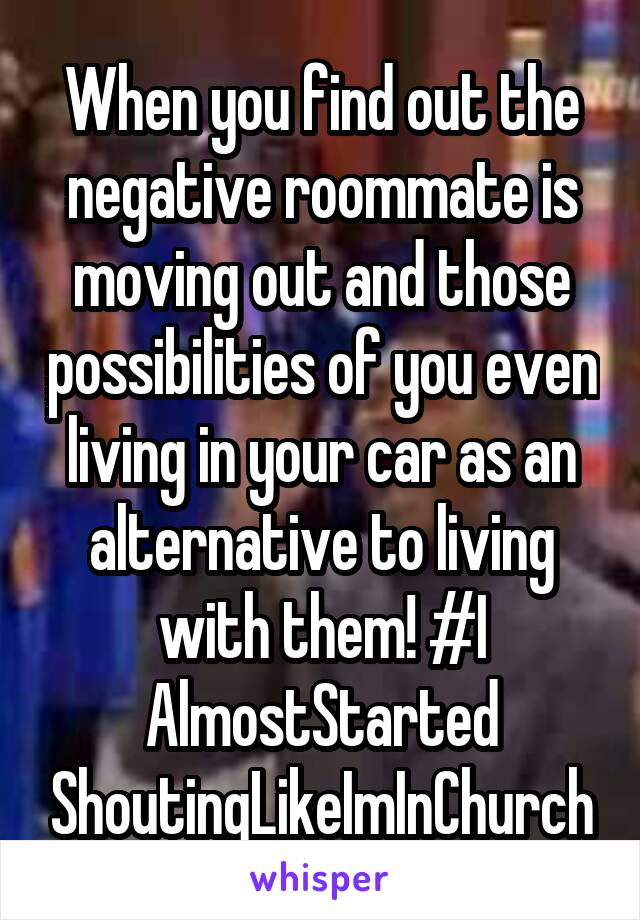 When you find out the negative roommate is moving out and those possibilities of you even living in your car as an alternative to living with them! #I AlmostStarted ShoutingLikeImInChurch