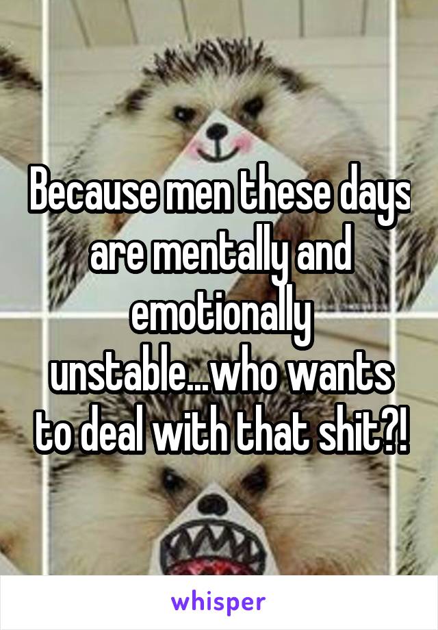 Because men these days are mentally and emotionally unstable...who wants to deal with that shit?!