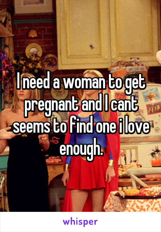 I need a woman to get pregnant and I cant seems to find one i love enough.