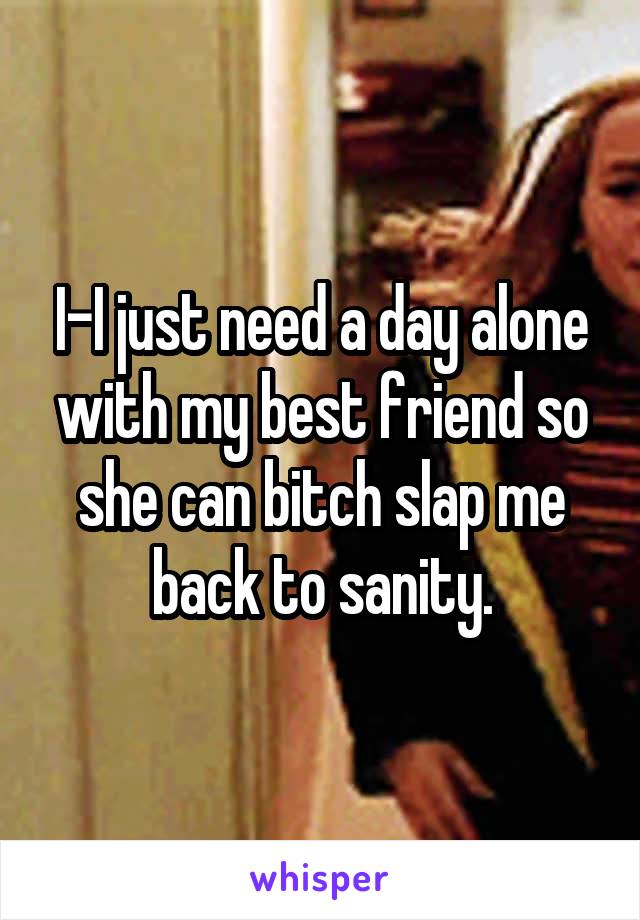 I-I just need a day alone with my best friend so she can bitch slap me back to sanity.