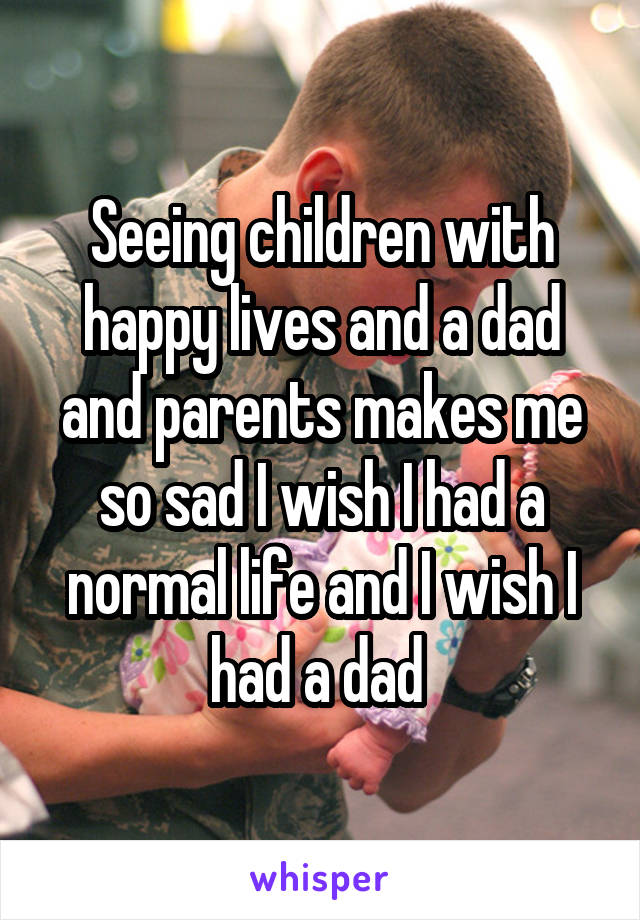 Seeing children with happy lives and a dad and parents makes me so sad I wish I had a normal life and I wish I had a dad 