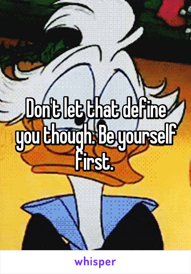 Don't let that define you though. Be yourself first. 